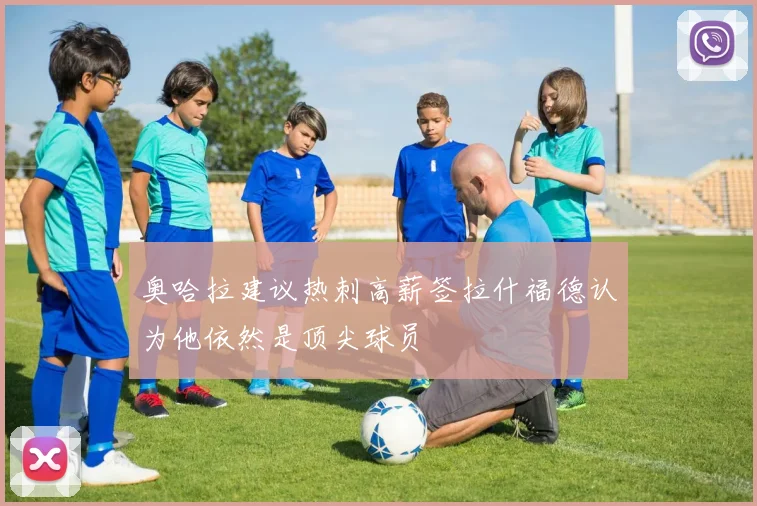 奥哈拉建议热刺高薪签拉什福德认为他依然是顶尖球员