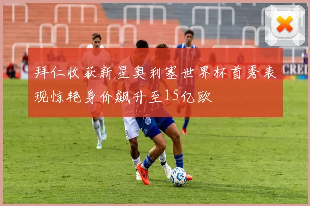 拜仁收获新星奥利塞世界杯首秀表现惊艳身价飙升至15亿欧