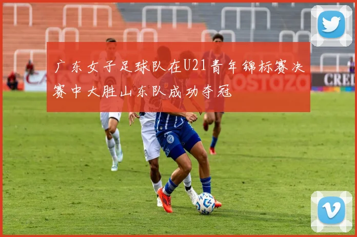 广东女子足球队在U21青年锦标赛决赛中大胜山东队成功夺冠