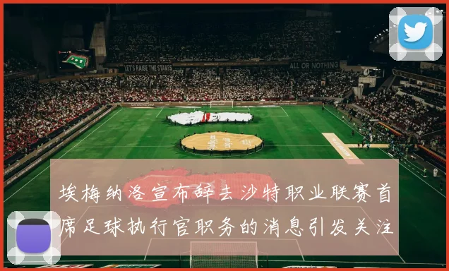 埃梅纳洛宣布辞去沙特职业联赛首席足球执行官职务的消息引发关注