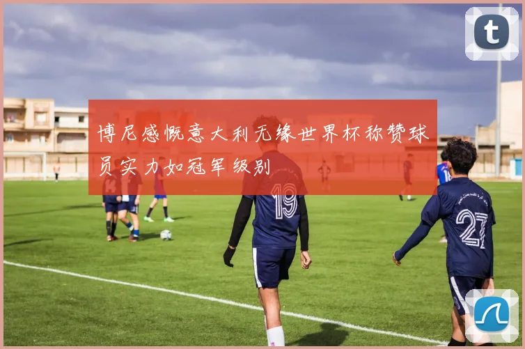 博尼感慨意大利无缘世界杯称赞球员实力如冠军级别