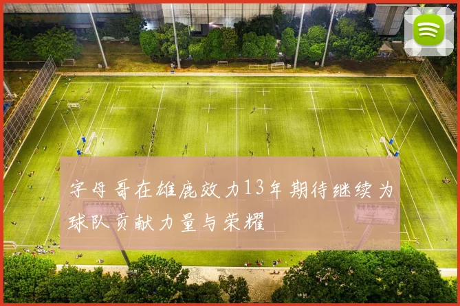字母哥在雄鹿效力13年期待继续为球队贡献力量与荣耀