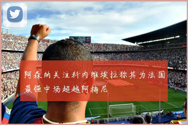 阿森纳关注科内维埃拉称其为法国最强中场超越阿梅尼