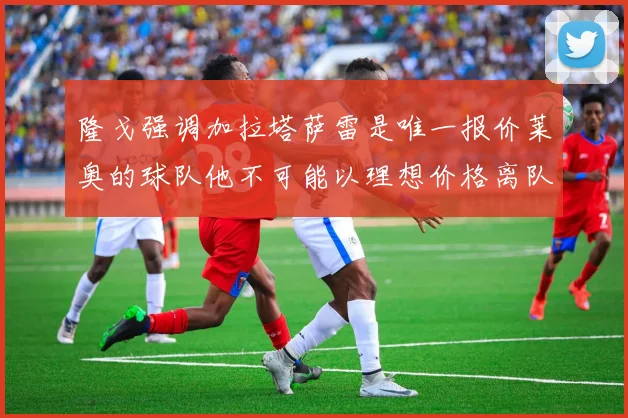 隆戈强调加拉塔萨雷是唯一报价莱奥的球队他不可能以理想价格离队