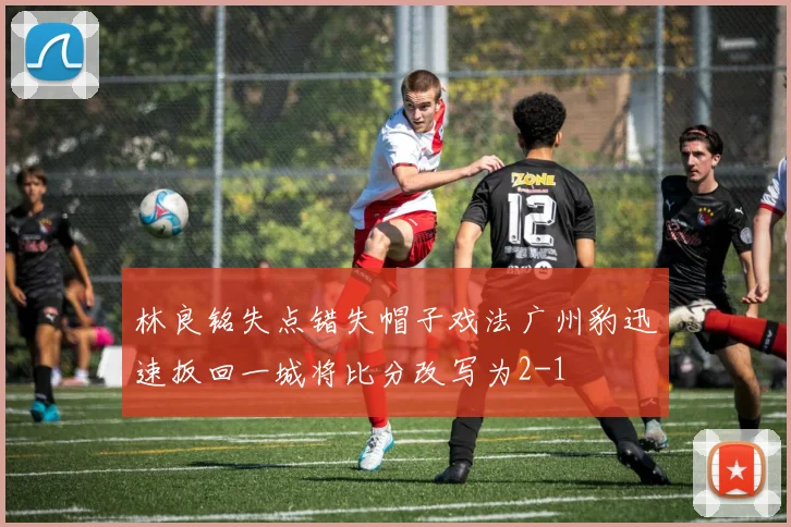 林良铭失点错失帽子戏法广州豹迅速扳回一城将比分改写为2-1
