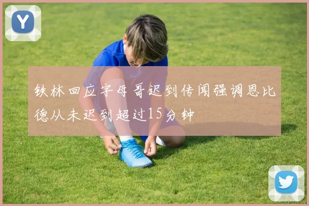铁林回应字母哥迟到传闻强调恩比德从未迟到超过15分钟