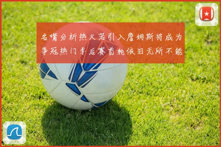 名嘴分析热火若引入詹姆斯将成为争冠热门季后赛首轮依旧无所不能