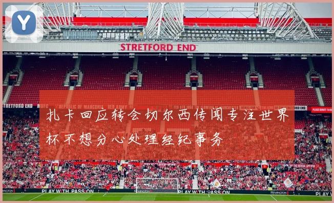 扎卡回应转会切尔西传闻专注世界杯不想分心处理经纪事务
