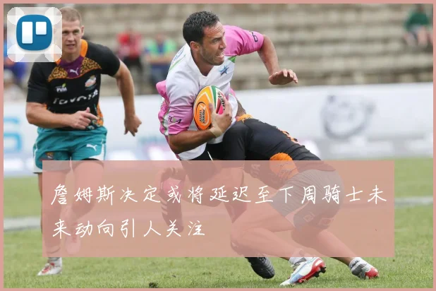 詹姆斯决定或将延迟至下周骑士未来动向引人关注