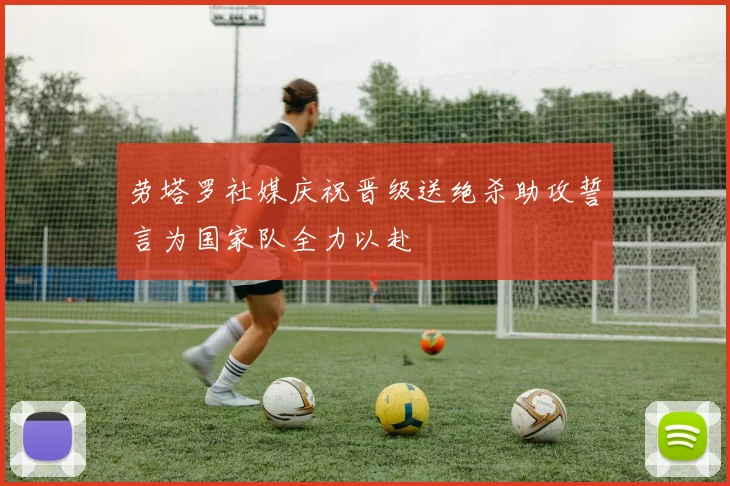 劳塔罗社媒庆祝晋级送绝杀助攻誓言为国家队全力以赴